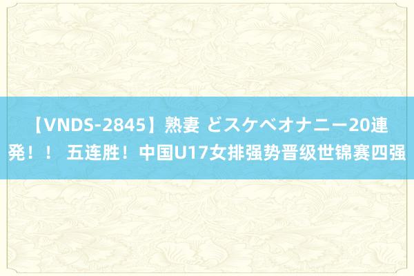 【VNDS-2845】熟妻 どスケベオナニー20連発！！ 五连胜！中国U17女排强势晋级世锦赛四强