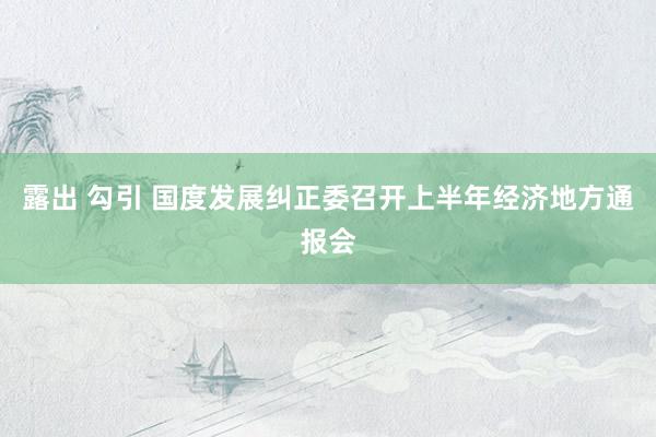 露出 勾引 国度发展纠正委召开上半年经济地方通报会