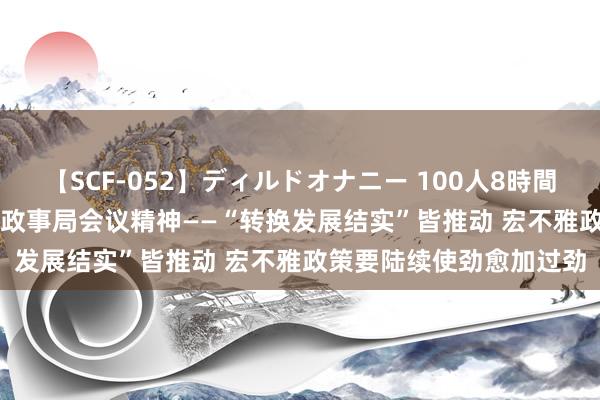 【SCF-052】ディルドオナニー 100人8時間 人人解读“7·30”中央政事局会议精神——“转换发展结实”皆推动 宏不雅政策要陆续使劲愈加过劲