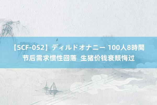 【SCF-052】ディルドオナニー 100人8時間 节后需求惯性回落  生猪价钱衰颓悔过