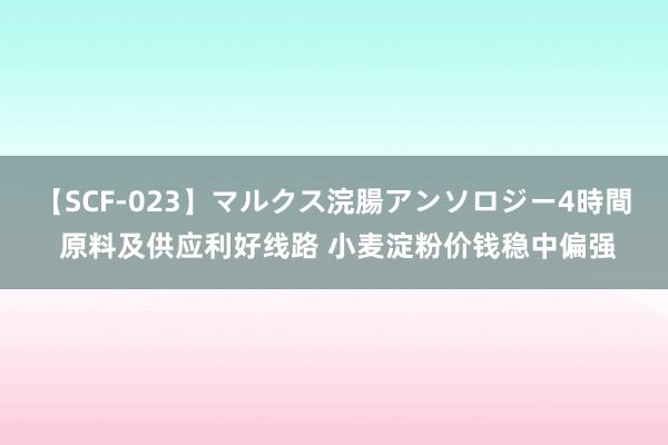 【SCF-023】マルクス浣腸アンソロジー4時間 原料及供应利好线路 小麦淀粉价钱稳中偏强