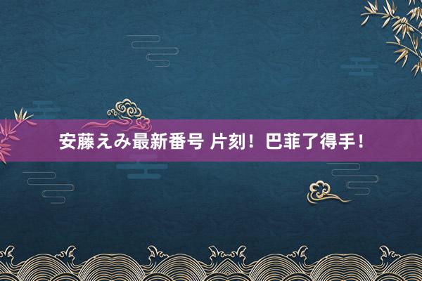 安藤えみ最新番号 片刻！巴菲了得手！