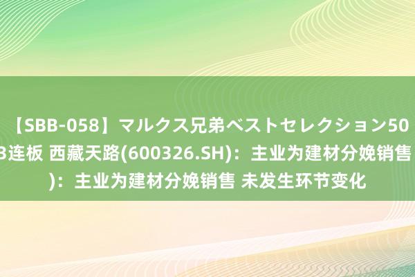 【SBB-058】マルクス兄弟ベストセレクション50タイトル4時間 3连板 西藏天路(600326.SH)：主业为建材分娩销售 未发生环节变化