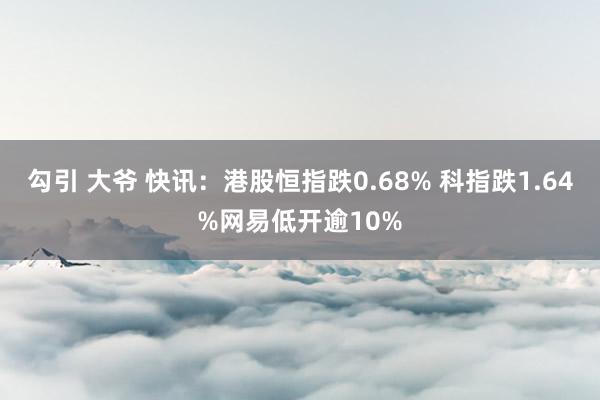 勾引 大爷 快讯：港股恒指跌0.68% 科指跌1.64%网易低开逾10%