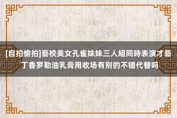 [自拍偷拍]藝校美女孔雀妹妹三人組同時表演才藝 丁香罗勒油乳膏用收场有别的不错代替吗