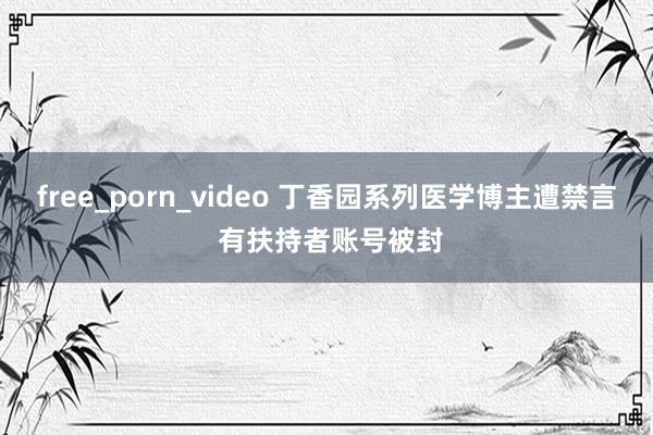 free_porn_video 丁香园系列医学博主遭禁言 有扶持者账号被封