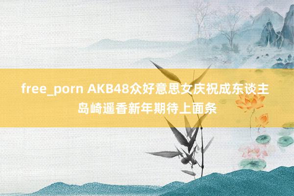 free_porn AKB48众好意思女庆祝成东谈主 岛崎遥香新年期待上面条