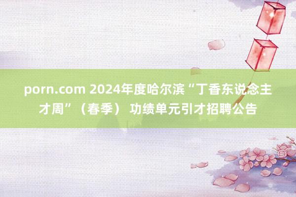 porn.com 2024年度哈尔滨“丁香东说念主才周”（春季） 功绩单元引才招聘公告