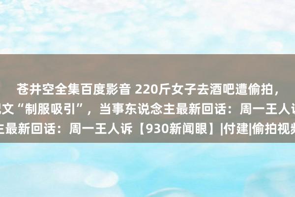 苍井空全集百度影音 220斤女子去酒吧遭偷拍，视频被发上网还坏心配文“制服吸引”，当事东说念主最新回话：周一王人诉【930新闻眼】|付建|偷拍视频