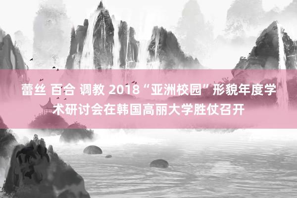 蕾丝 百合 调教 2018“亚洲校园”形貌年度学术研讨会在韩国高丽大学胜仗召开