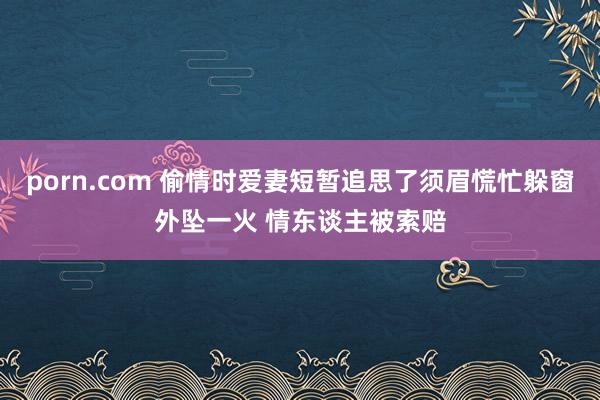 porn.com 偷情时爱妻短暂追思了须眉慌忙躲窗外坠一火 情东谈主被索赔