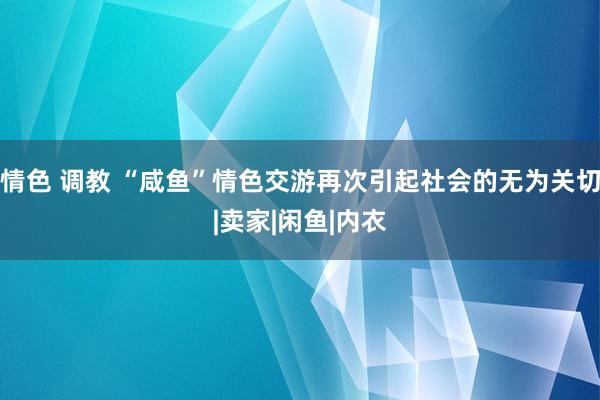 情色 调教 “咸鱼”情色交游再次引起社会的无为关切|卖家|闲鱼|内衣