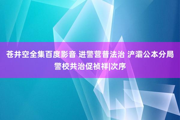 苍井空全集百度影音 进警营普法治 浐灞公本分局警校共治促祯祥|次序