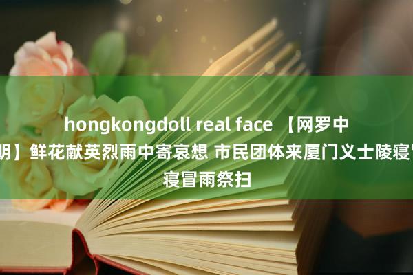 hongkongdoll real face 【网罗中国节·晴明】鲜花献英烈雨中寄哀想 市民团体来厦门义士陵寝冒雨祭扫