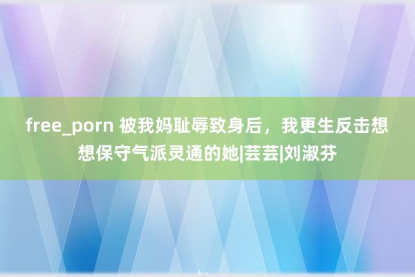 free_porn 被我妈耻辱致身后，我更生反击想想保守气派灵通的她|芸芸|刘淑芬