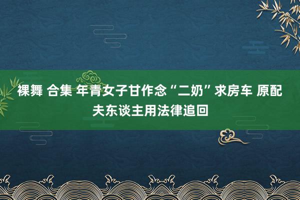 裸舞 合集 年青女子甘作念“二奶”求房车 原配夫东谈主用法律追回