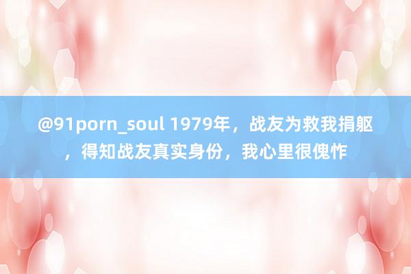 @91porn_soul 1979年，战友为救我捐躯，得知战友真实身份，我心里很傀怍