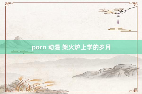 porn 动漫 架火炉上学的岁月