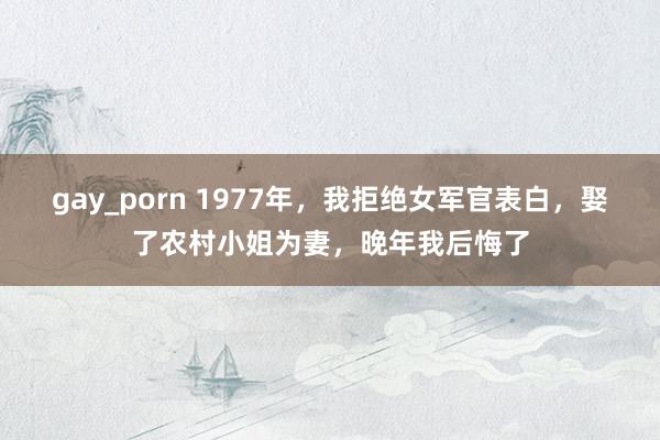 gay_porn 1977年，我拒绝女军官表白，娶了农村小姐为妻，晚年我后悔了