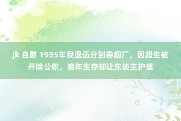 jk 自慰 1985年我退伍分到卷烟厂，因超生被开除公职，晚年生存却让东谈主护理