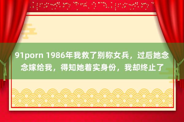 91porn 1986年我救了别称女兵，过后她念念嫁给我，得知她着实身份，我却终止了