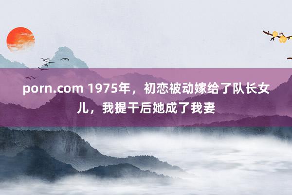 porn.com 1975年，初恋被动嫁给了队长女儿，我提干后她成了我妻