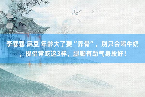李蓉蓉 麻豆 年龄大了要“养骨”，别只会喝牛奶，提倡常吃这3样，腿脚有劲气身段好！