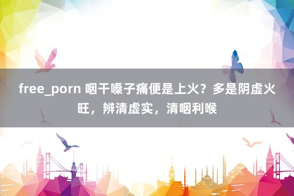 free_porn 咽干嗓子痛便是上火？多是阴虚火旺，辨清虚实，清咽利喉
