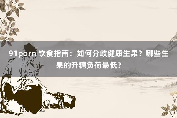91porn 饮食指南：如何分歧健康生果？哪些生果的升糖负荷最低？